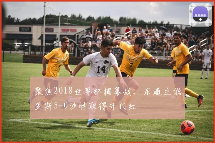 聚焦2018世界杯揭幕战：东道主俄罗斯5-0沙特取得开门红