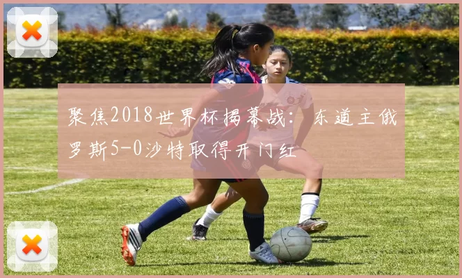 聚焦2018世界杯揭幕战：东道主俄罗斯5-0沙特取得开门红