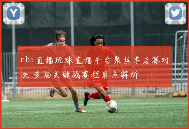 nba直播玩球直播平台聚焦季后赛对决 多场关键战赛程看点解析