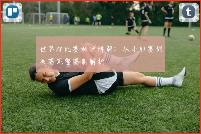 世界杯比赛轮次详解：从小组赛到决赛完整赛制解析