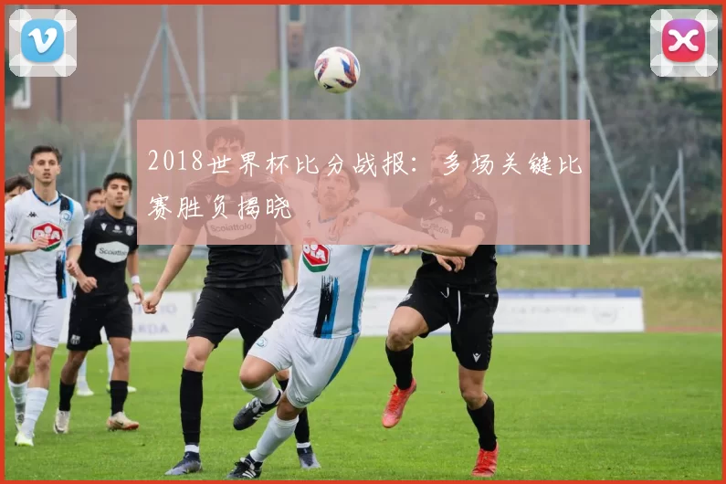 2018世界杯比分战报：多场关键比赛胜负揭晓