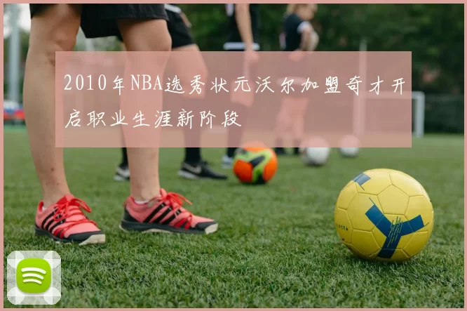 2010年NBA选秀状元沃尔加盟奇才开启职业生涯新阶段
