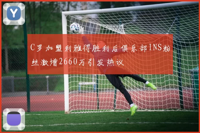 C罗加盟利雅得胜利后俱乐部INS粉丝激增2660万引发热议