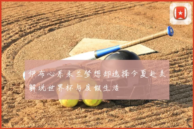 伊布心系米兰梦想却选择今夏赴美解说世界杯与度假生活