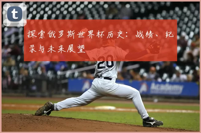 探索俄罗斯世界杯历史：战绩、纪录与未来展望