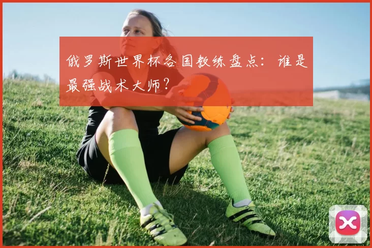 俄罗斯世界杯各国教练盘点：谁是最强战术大师？